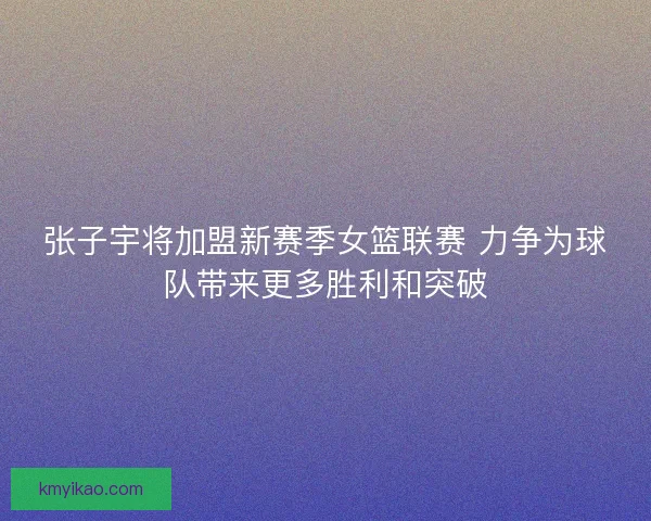张子宇将加盟新赛季女篮联赛 力争为球队带来更多胜利和突破