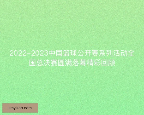 2022-2023中国篮球公开赛系列活动全国总决赛圆满落幕精彩回顾