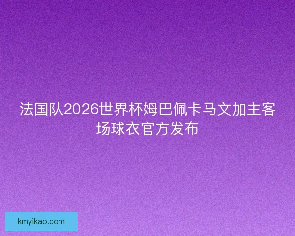 法国队2026世界杯姆巴佩卡马文加主客场球衣官方发布 法国队2026世界杯姆巴佩卡马文加主客场球衣官方发布