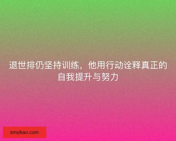 退世排仍坚持训练,他用行动诠释真正的自我提升与努力 退世排仍坚持训练,他用行动诠释真正的自我提升与努力