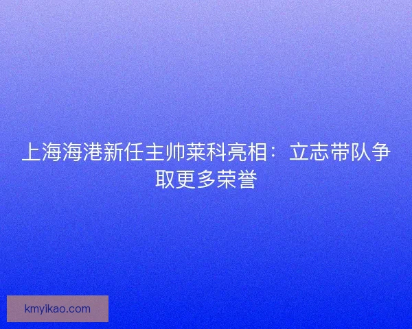 上海海港新任主帅莱科亮相:立志带队争取更多荣誉 上海海港新任主帅莱科亮相:立志带队争取更多荣誉