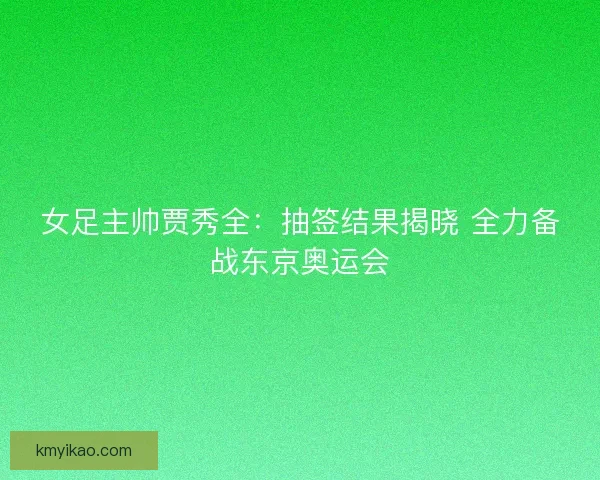女足主帅贾秀全:抽签结果揭晓 全力备战东京奥运会 女足主帅贾秀全:抽签结果揭晓 全力备战东京奥运会